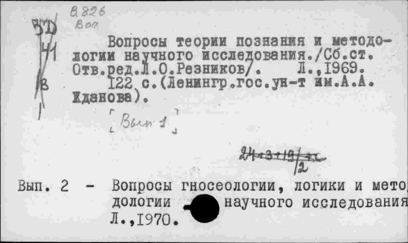 ﻿I &326
|
i Вопросы теории познания и методологии научного исследования./Сб.ст. Отв.ред.Л.О.Резников/.	Л.,1969.
122 с.(Ленингр.гос.ун-т им.А.А. Хданова)•
Г п	1
Вып. 2 - Вопросы гносеологии, логики и мето